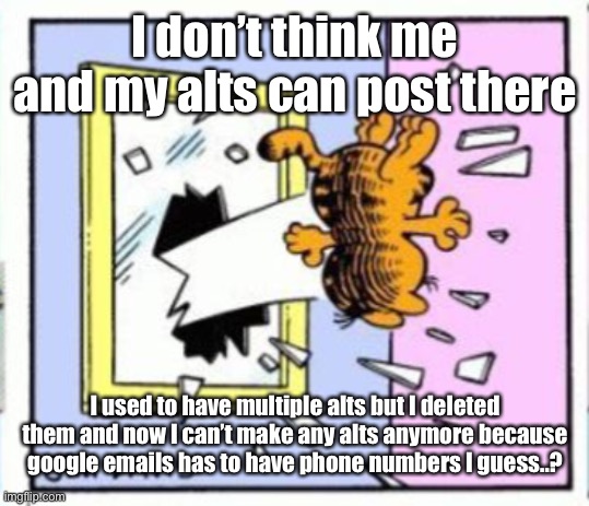 Garfield gets thrown out of a window | I don’t think me and my alts can post there; I used to have multiple alts but I deleted them and now I can’t make any alts anymore because google emails has to have phone numbers I guess..? | image tagged in garfield gets thrown out of a window | made w/ Imgflip meme maker