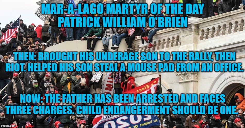It must have been "MAGA's Take Your Son To The Crime Scene Day." | MAR-A-LAGO MARTYR OF THE DAY
PATRICK WILLIAM O'BRIEN; THEN: BROUGHT HIS UNDERAGE SON TO THE RALLY, THEN RIOT. HELPED HIS SON STEAL A MOUSE PAD FROM AN OFFICE. NOW: THE FATHER HAS BEEN ARRESTED AND FACES THREE CHARGES. CHILD ENDANGERMENT SHOULD BE ONE. | image tagged in politics | made w/ Imgflip meme maker