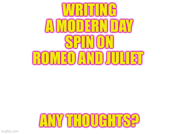 ? | WRITING A MODERN DAY SPIN ON ROMEO AND JULIET; ANY THOUGHTS? | image tagged in blank white template | made w/ Imgflip meme maker