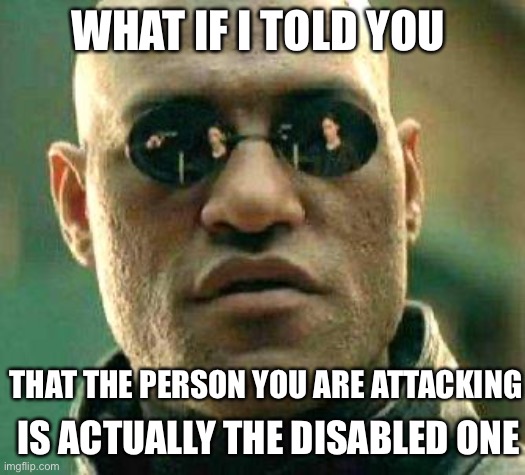 what if I told you that the person you are attacking is actually the disabled one | WHAT IF I TOLD YOU; THAT THE PERSON YOU ARE ATTACKING; IS ACTUALLY THE DISABLED ONE | image tagged in what if i told you,ableism,ableist,disabled,false allegation,mental illness | made w/ Imgflip meme maker