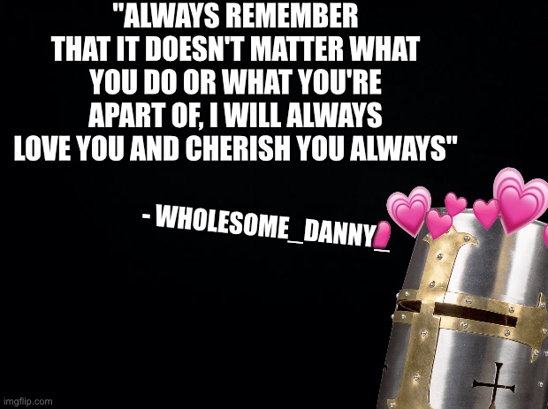 Always remember <3 | "ALWAYS REMEMBER THAT IT DOESN'T MATTER WHAT YOU DO OR WHAT YOU'RE APART OF, I WILL ALWAYS LOVE YOU AND CHERISH YOU ALWAYS"; - WHOLESOME_DANNY_ | image tagged in black background,wholesome | made w/ Imgflip meme maker