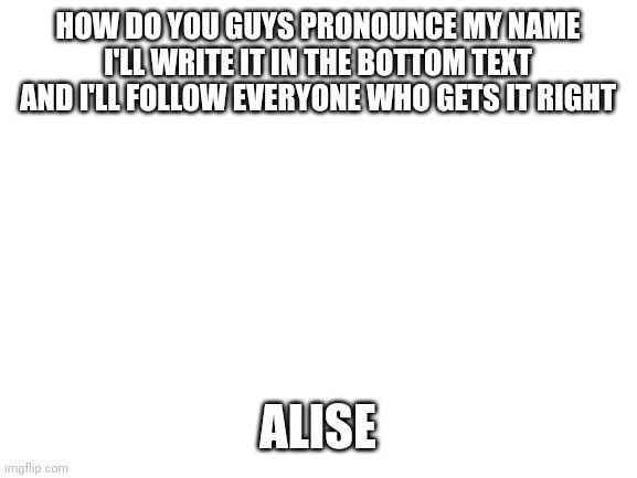 Blank White Template | HOW DO YOU GUYS PRONOUNCE MY NAME I'LL WRITE IT IN THE BOTTOM TEXT AND I'LL FOLLOW EVERYONE WHO GETS IT RIGHT; ALISE | image tagged in blank white template | made w/ Imgflip meme maker