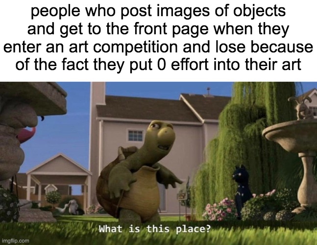 What is this place | people who post images of objects and get to the front page when they enter an art competition and lose because of the fact they put 0 effort into their art | image tagged in what is this place,imgflip,imgflip users,meanwhile on imgflip,imgflip humor,ha ha tags go brr | made w/ Imgflip meme maker