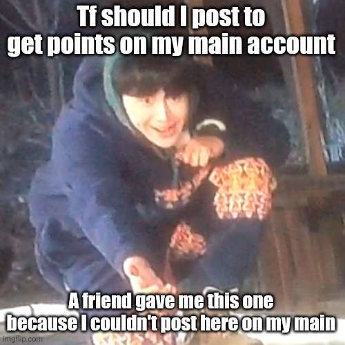 w | Tf should I post to get points on my main account; A friend gave me this one because I couldn't post here on my main | image tagged in w | made w/ Imgflip meme maker