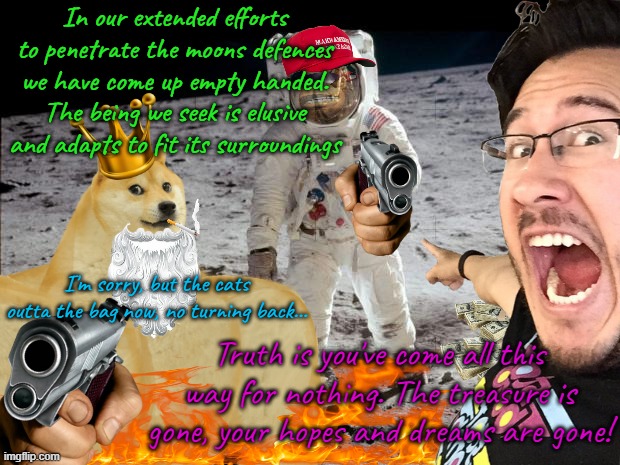 I'm sorry, but our efforts are in vain. | In our extended efforts to penetrate the moons defences we have come up empty handed. The being we seek is elusive and adapts to fit its surroundings; I'm sorry, but the cats outta the bag now, no turning back... Truth is you've come all this way for nothing. The treasure is gone, your hopes and dreams are gone! | image tagged in imgflip moon | made w/ Imgflip meme maker