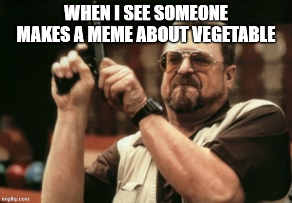 bro, who like this kind of memes | WHEN I SEE SOMEONE MAKES A MEME ABOUT VEGETABLE | image tagged in memes,am i the only one around here,no upvote beggars,no vegetables,stop vegetables | made w/ Imgflip meme maker