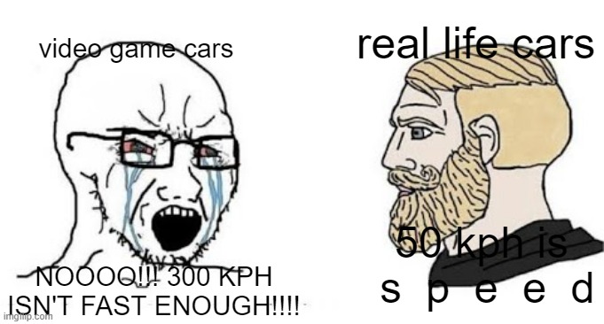 Just strap some rocket engines on your car soyjak | real life cars; video game cars; 50 kph is  s  p  e  e  d; NOOOO!!! 300 KPH ISN'T FAST ENOUGH!!!! | image tagged in soyjak vs chad | made w/ Imgflip meme maker