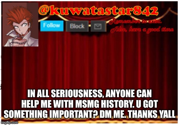 Kuwatastar842 | IN ALL SERIOUSNESS, ANYONE CAN HELP ME WITH MSMG HISTORY. U GOT SOMETHING IMPORTANT? DM ME. THANKS YALL | image tagged in kuwatastar842 | made w/ Imgflip meme maker