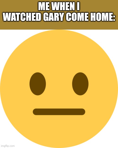 Neutral Emoji | ME WHEN I WATCHED GARY COME HOME: | image tagged in neutral emoji | made w/ Imgflip meme maker