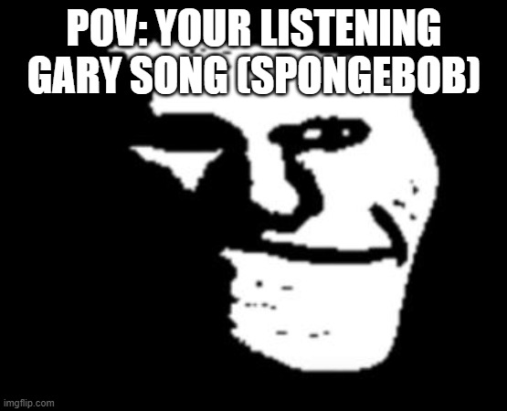 ;( poor spongebob... | POV: YOUR LISTENING GARY SONG (SPONGEBOB) | image tagged in depressed troll face | made w/ Imgflip meme maker