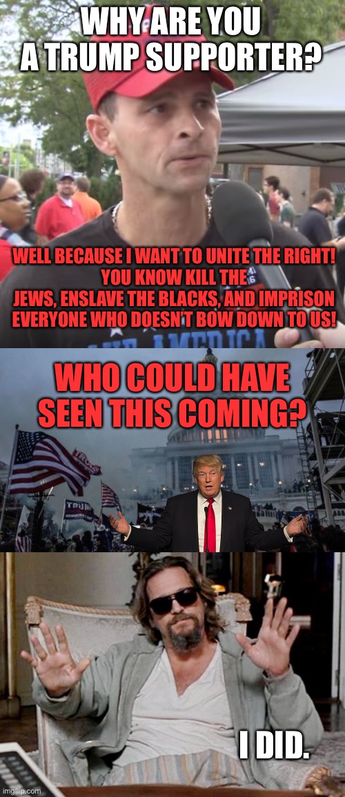 WHY ARE YOU A TRUMP SUPPORTER? WELL BECAUSE I WANT TO UNITE THE RIGHT!
YOU KNOW KILL THE JEWS, ENSLAVE THE BLACKS, AND IMPRISON EVERYONE WHO DOESN’T BOW DOWN TO US! WHO COULD HAVE SEEN THIS COMING? I DID. | image tagged in trump supporter,misconstrued coup,i got this | made w/ Imgflip meme maker