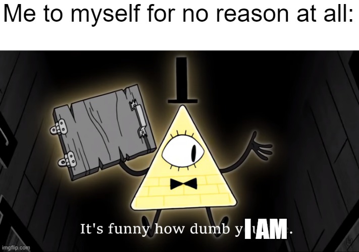 WHY DO I HATE MYSELF. |  Me to myself for no reason at all:; I AM | image tagged in it's funny how dumb you are bill cipher | made w/ Imgflip meme maker