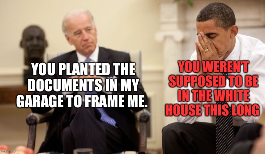 Biden Obama | YOU WEREN’T SUPPOSED TO BE IN THE WHITE HOUSE THIS LONG; YOU PLANTED THE DOCUMENTS IN MY GARAGE TO FRAME ME. | image tagged in biden obama | made w/ Imgflip meme maker