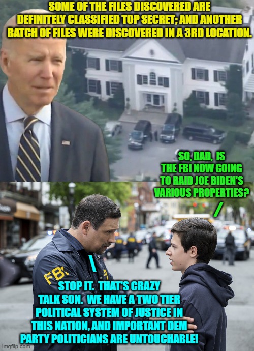 I guarantee some low level FBI agents ARE having this talk with their offspring. | SOME OF THE FILES DISCOVERED ARE DEFINITELY CLASSIFIED TOP SECRET; AND ANOTHER BATCH OF FILES WERE DISCOVERED IN A 3RD LOCATION. SO, DAD,  IS THE FBI NOW GOING TO RAID JOE BIDEN'S VARIOUS PROPERTIES? /; \; STOP IT.  THAT'S CRAZY TALK SON.  WE HAVE A TWO TIER POLITICAL SYSTEM OF JUSTICE IN THIS NATION, AND IMPORTANT DEM PARTY POLITICIANS ARE UNTOUCHABLE! | image tagged in truth | made w/ Imgflip meme maker