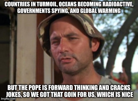 So I Got That Goin For Me Which Is Nice Meme | COUNTRIES IN TURMOIL, OCEANS BECOMING RADIOACTIVE, GOVERNMENTS SPYING, AND GLOBAL WARMING  BUT THE POPE IS FORWARD THINKING AND CRACKS JOKES | image tagged in memes,so i got that goin for me which is nice,AdviceAnimals | made w/ Imgflip meme maker