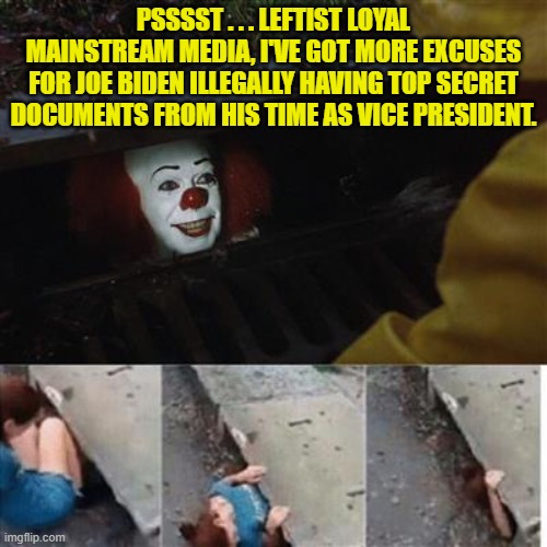 It's fun to watch the MSM try to excuse Biden. | PSSSST . . . LEFTIST LOYAL MAINSTREAM MEDIA, I'VE GOT MORE EXCUSES FOR JOE BIDEN ILLEGALLY HAVING TOP SECRET DOCUMENTS FROM HIS TIME AS VICE PRESIDENT. | image tagged in pennywise in sewer | made w/ Imgflip meme maker