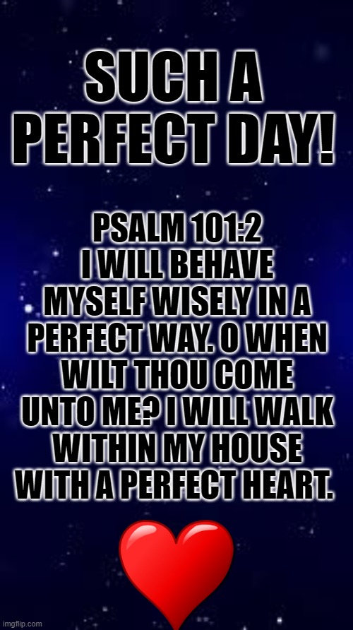 PERFECT! | SUCH A PERFECT DAY! PSALM 101:2 I WILL BEHAVE MYSELF WISELY IN A PERFECT WAY. O WHEN WILT THOU COME UNTO ME? I WILL WALK WITHIN MY HOUSE WITH A PERFECT HEART. | image tagged in funny memes,bible,jesus,upvote,truth,perfection | made w/ Imgflip meme maker