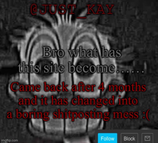 The nostalgia is hitting me in the balls rn bro | Bro what has this site become……; Came back after 4 months and it has changed into a boring shitposting mess :( | image tagged in just_kay announcement temp | made w/ Imgflip meme maker
