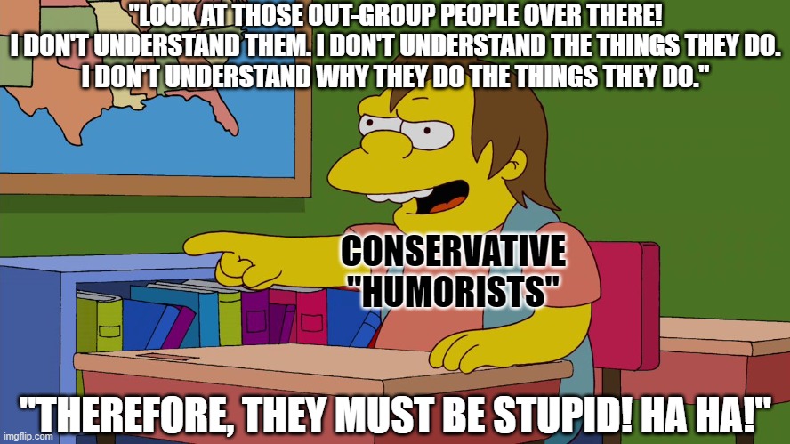 Conservative "humor" is not irony. It's just un-ironic willful ignorance. | "LOOK AT THOSE OUT-GROUP PEOPLE OVER THERE!
I DON'T UNDERSTAND THEM. I DON'T UNDERSTAND THE THINGS THEY DO.
I DON'T UNDERSTAND WHY THEY DO THE THINGS THEY DO."; CONSERVATIVE
"HUMORISTS"; "THEREFORE, THEY MUST BE STUPID! HA HA!" | image tagged in simpson simpsons nelson,conservative logic,political humor,bad jokes,stupid,ironic | made w/ Imgflip meme maker