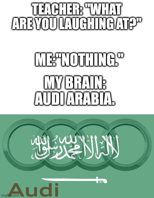 First time doing this type of meme | TEACHER: "WHAT ARE YOU LAUGHING AT?"; ME:"NOTHING."; MY BRAIN: AUDI ARABIA. | image tagged in memes,dank memes,meme,funny,funny memes,dank meme | made w/ Imgflip meme maker