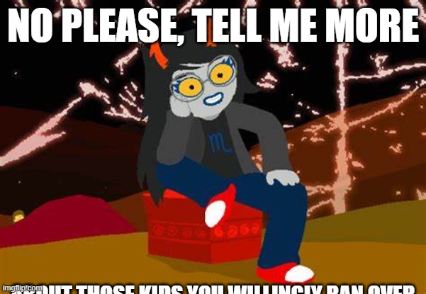 i | NO PLEASE, TELL ME MORE; ABOUT THOSE KIDS YOU WILLINGLY RAN OVER | image tagged in vriska- no please tell me more | made w/ Imgflip meme maker