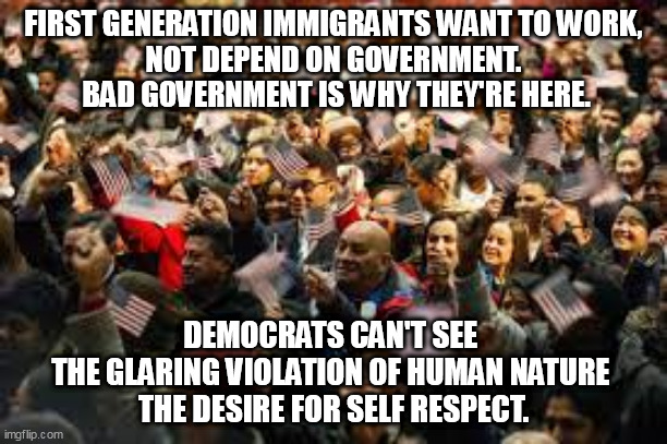 HUMAN NATURE | FIRST GENERATION IMMIGRANTS WANT TO WORK, 
NOT DEPEND ON GOVERNMENT.
 BAD GOVERNMENT IS WHY THEY'RE HERE. DEMOCRATS CAN'T SEE 
THE GLARING VIOLATION OF HUMAN NATURE 
THE DESIRE FOR SELF RESPECT. | image tagged in immigration,truth | made w/ Imgflip meme maker