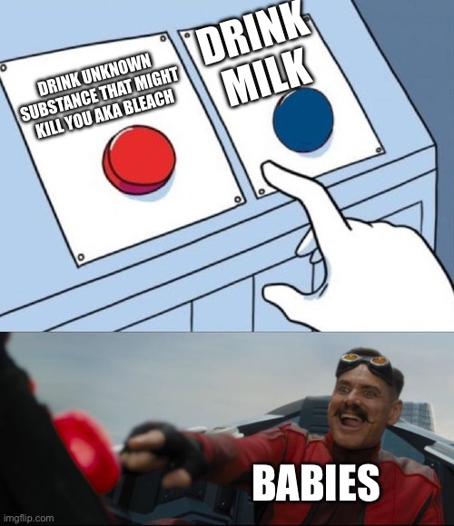 ? | DRINK MILK; DRINK UNKNOWN SUBSTANCE THAT MIGHT KILL YOU AKA BLEACH; BABIES | image tagged in robotnik button | made w/ Imgflip meme maker