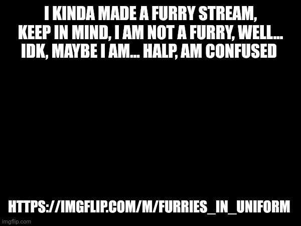 I KINDA MADE A FURRY STREAM, KEEP IN MIND, I AM NOT A FURRY, WELL... IDK, MAYBE I AM... HALP, AM CONFUSED; HTTPS://IMGFLIP.COM/M/FURRIES_IN_UNIFORM | made w/ Imgflip meme maker