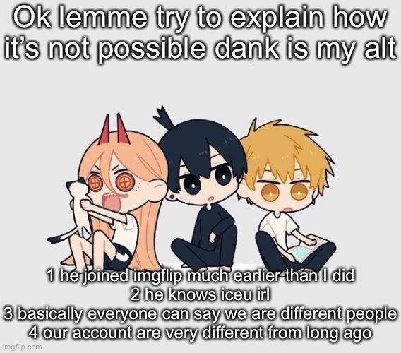 Kimoto chainsaw man | Ok lemme try to explain how it’s not possible dank is my alt; 1 he joined imgflip much earlier than I did
2 he knows iceu irl
3 basically everyone can say we are different people
4 our account are very different from long ago | image tagged in kimoto chainsaw man | made w/ Imgflip meme maker