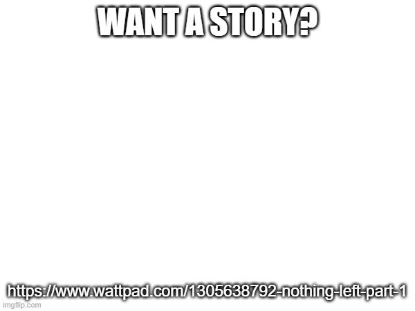 https://www.wattpad.com/1305638792-nothing-left-part-1 | WANT A STORY? https://www.wattpad.com/1305638792-nothing-left-part-1 | made w/ Imgflip meme maker