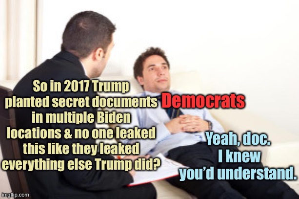 psychiatrist | So in 2017 Trump planted secret documents in multiple Biden locations & no one leaked this like they leaked everything else Trump did? Yeah, | image tagged in psychiatrist | made w/ Imgflip meme maker