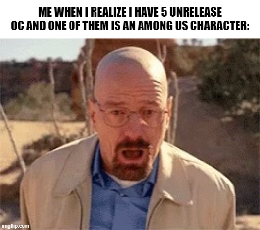 Walter White | ME WHEN I REALIZE I HAVE 5 UNRELEASE OC AND ONE OF THEM IS AN AMONG US CHARACTER: | image tagged in walter white | made w/ Imgflip meme maker