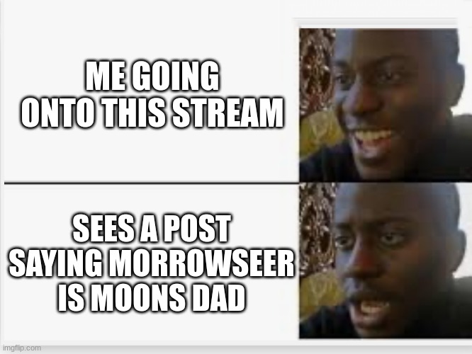 IT THIS TRUE!?!?! | ME GOING ONTO THIS STREAM; SEES A POST SAYING MORROWSEER IS MOONS DAD | image tagged in happy then sad | made w/ Imgflip meme maker