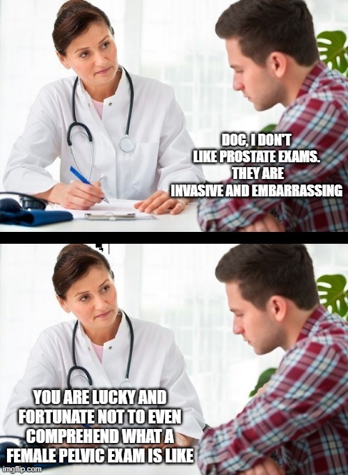 doctor and patient | DOC, I DON'T LIKE PROSTATE EXAMS.  THEY ARE INVASIVE AND EMBARRASSING; YOU ARE LUCKY AND FORTUNATE NOT TO EVEN COMPREHEND WHAT A FEMALE PELVIC EXAM IS LIKE | image tagged in doctor and patient | made w/ Imgflip meme maker