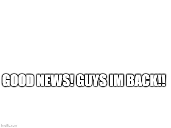 GOOD NEWS! GUYS IM BACK!! | made w/ Imgflip meme maker