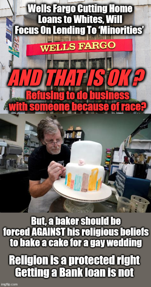 Wells Fargo Cutting Home Loans to Whites, Will Focus On Lending To ‘Minorities’; AND THAT IS OK ? Refusing to do business with someone because of race? But, a baker should be forced AGAINST his religious beliefs to bake a cake for a gay wedding; Religion is a protected right
Getting a Bank loan is not | image tagged in discrimination,liberal logic | made w/ Imgflip meme maker