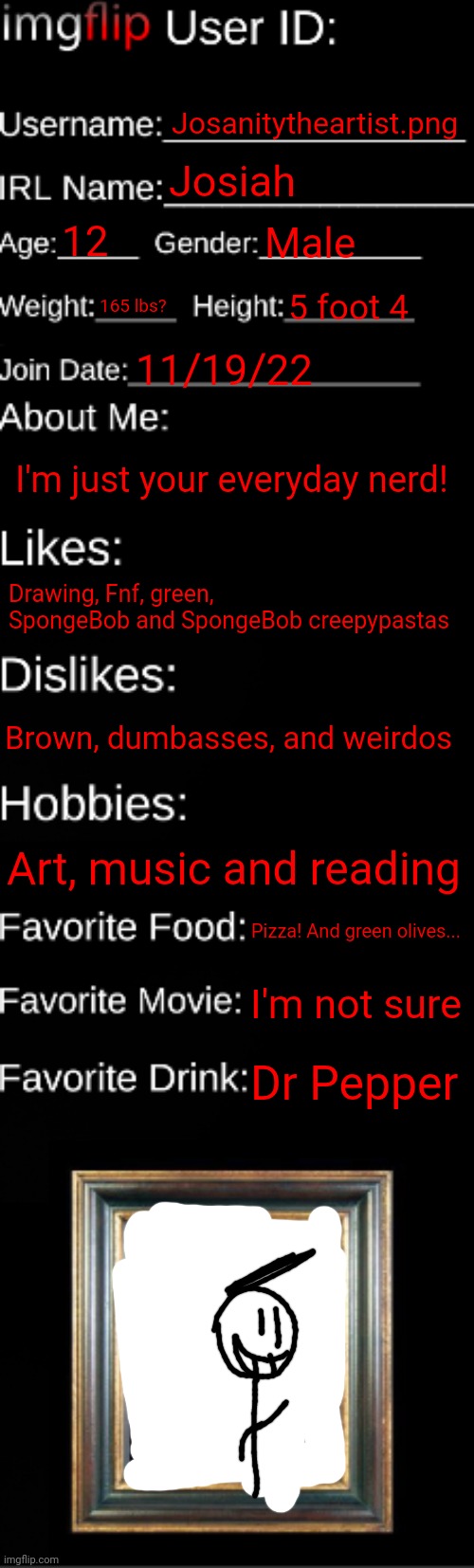 imgflip ID Card | Josanitytheartist.png; Josiah; 12; Male; 165 lbs? 5 foot 4; 11/19/22; I'm just your everyday nerd! Drawing, Fnf, green, SpongeBob and SpongeBob creepypastas; Brown, dumbasses, and weirdos; Art, music and reading; Pizza! And green olives... I'm not sure; Dr Pepper | image tagged in imgflip id card | made w/ Imgflip meme maker