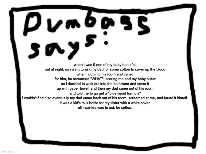 random story ig | when i was 9 one of my baby teeth fell out at night, so i went to ask my dad for some cotton to cover up the blood
when i got into his room and called for him, he screamed "WHAT", scaring me and my baby sister so i decided to walk out into the bathroom and cover it up with paper towel, and then my dad came out of his room and told me to go get a "blue liquid formula"
i couldn't find it so eventually my dad came back out of his room, screamed at me, and found it himelf.
It was a kid's milk bottle for my sister with a white cover.
all i wanted was to ask for cotton. | image tagged in idk | made w/ Imgflip meme maker