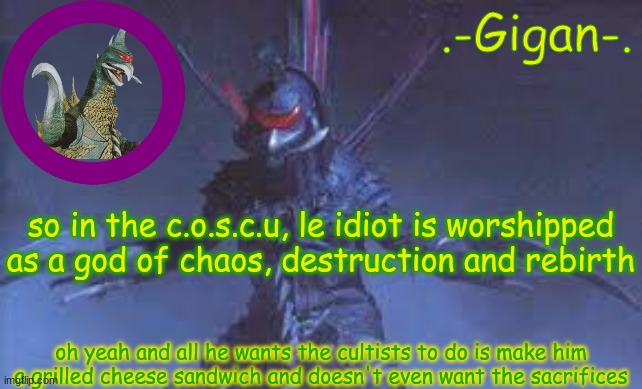 cheese | so in the c.o.s.c.u, le idiot is worshipped as a god of chaos, destruction and rebirth; oh yeah and all he wants the cultists to do is make him a grilled cheese sandwich and doesn't even want the sacrifices | made w/ Imgflip meme maker