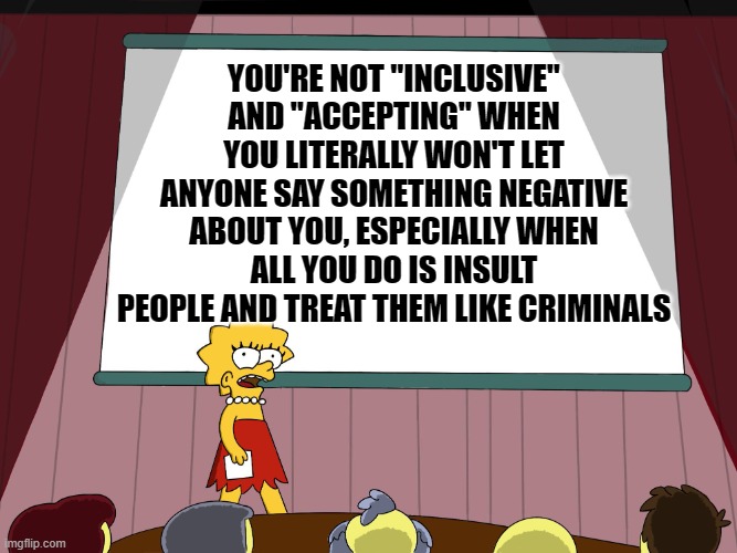 Lisa Simpson Presents in HD | YOU'RE NOT "INCLUSIVE" AND "ACCEPTING" WHEN YOU LITERALLY WON'T LET ANYONE SAY SOMETHING NEGATIVE ABOUT YOU, ESPECIALLY WHEN ALL YOU DO IS INSULT PEOPLE AND TREAT THEM LIKE CRIMINALS | image tagged in lisa simpson presents in hd | made w/ Imgflip meme maker