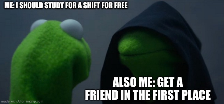 Evil Kermit | ME: I SHOULD STUDY FOR A SHIFT FOR FREE; ALSO ME: GET A FRIEND IN THE FIRST PLACE | image tagged in memes,evil kermit | made w/ Imgflip meme maker