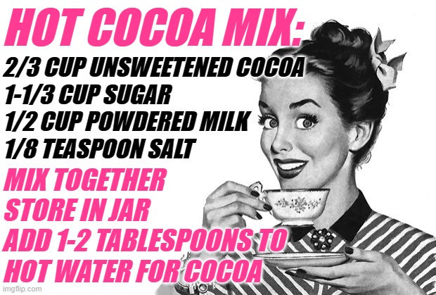 Hot Cocoa Mix Housewife | HOT COCOA MIX:; 2/3 CUP UNSWEETENED COCOA
1-1/3 CUP SUGAR
1/2 CUP POWDERED MILK
1/8 TEASPOON SALT; MIX TOGETHER
STORE IN JAR
ADD 1-2 TABLESPOONS TO
HOT WATER FOR COCOA | image tagged in 1950s housewife,hot cocoa,recipe,drinks,homemade,good idea | made w/ Imgflip meme maker