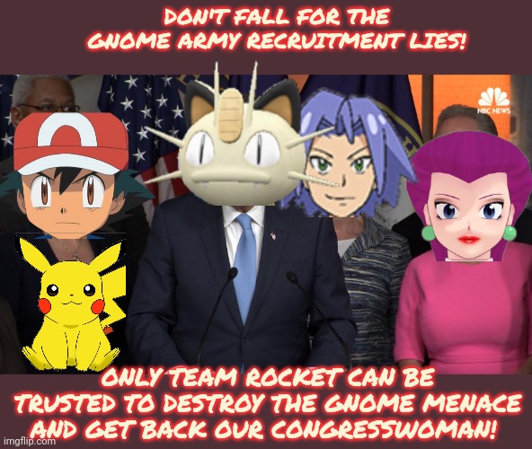 Meowth, that's right! | DON'T FALL FOR THE GNOME ARMY RECRUITMENT LIES! ONLY TEAM ROCKET CAN BE TRUSTED TO DESTROY THE GNOME MENACE AND GET BACK OUR CONGRESSWOMAN! | image tagged in democrat congressmen,meowth,team rocket,kill the gnomes | made w/ Imgflip meme maker