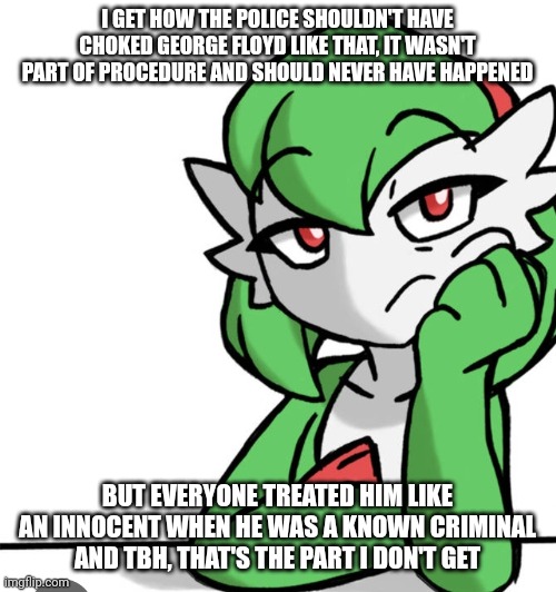 Just a random blurt because idk | I GET HOW THE POLICE SHOULDN'T HAVE CHOKED GEORGE FLOYD LIKE THAT, IT WASN'T PART OF PROCEDURE AND SHOULD NEVER HAVE HAPPENED; BUT EVERYONE TREATED HIM LIKE AN INNOCENT WHEN HE WAS A KNOWN CRIMINAL AND TBH, THAT'S THE PART I DON'T GET | image tagged in bored asf | made w/ Imgflip meme maker