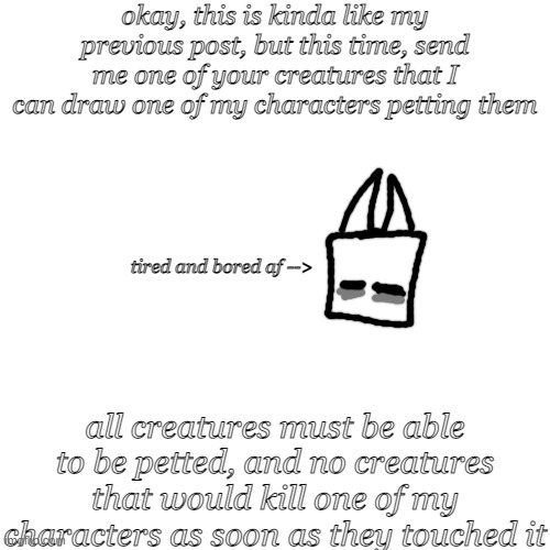 okay, this is kinda like my previous post, but this time, send me one of your creatures that I can draw one of my characters petting them; tired and bored af -->; all creatures must be able to be petted, and no creatures that would kill one of my characters as soon as they touched it | image tagged in no | made w/ Imgflip meme maker