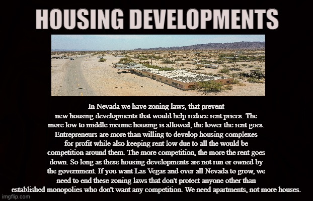 Zoning Laws | HOUSING DEVELOPMENTS; In Nevada we have zoning laws, that prevent new housing developments that would help reduce rent prices. The more low to middle income housing is allowed, the lower the rent goes. Entrepreneurs are more than willing to develop housing complexes for profit while also keeping rent low due to all the would be competition around them. The more competition, the more the rent goes down. So long as these housing developments are not run or owned by the government. If you want Las Vegas and over all Nevada to grow, we need to end these zoning laws that don't protect anyone other than established monopolies who don't want any competition. We need apartments, not more houses. | image tagged in nevada,las vegas,henderson,clark county,zoning laws,apartments | made w/ Imgflip meme maker