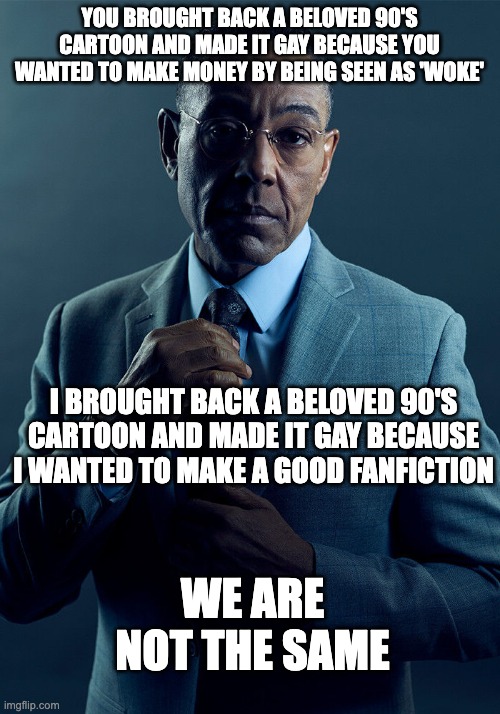 2018 she-ra to velma | YOU BROUGHT BACK A BELOVED 90'S CARTOON AND MADE IT GAY BECAUSE YOU WANTED TO MAKE MONEY BY BEING SEEN AS 'WOKE'; I BROUGHT BACK A BELOVED 90'S CARTOON AND MADE IT GAY BECAUSE I WANTED TO MAKE A GOOD FANFICTION; WE ARE NOT THE SAME | image tagged in gus fring we are not the same,scooby doo,he man | made w/ Imgflip meme maker