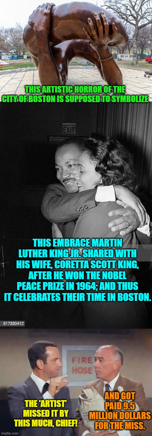 Well, at least now we know what this piece of 'artistic' crap is SUPPOSED to symbolize. | THIS ARTISTIC HORROR OF THE CITY OF BOSTON IS SUPPOSED TO SYMBOLIZE; THIS EMBRACE MARTIN LUTHER KING JR. SHARED WITH HIS WIFE, CORETTA SCOTT KING, AFTER HE WON THE NOBEL PEACE PRIZE IN 1964; AND THUS IT CELEBRATES THEIR TIME IN BOSTON. AND GOT PAID 9.5 MILLION DOLLARS FOR THE MISS. THE 'ARTIST' MISSED IT BY THIS MUCH, CHIEF! | image tagged in really bad art | made w/ Imgflip meme maker