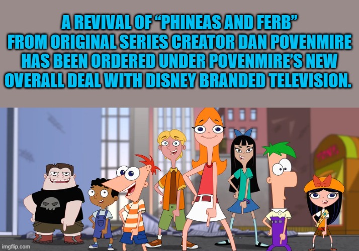 A REVIVAL OF “PHINEAS AND FERB” FROM ORIGINAL SERIES CREATOR DAN POVENMIRE HAS BEEN ORDERED UNDER POVENMIRE’S NEW OVERALL DEAL WITH DISNEY BRANDED TELEVISION. | made w/ Imgflip meme maker