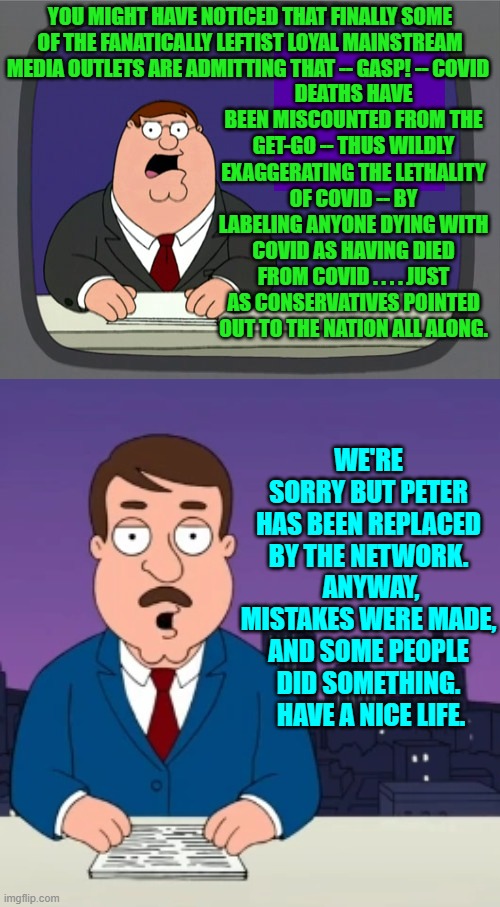 Yep . . . pretty much . . . some people did something. | YOU MIGHT HAVE NOTICED THAT FINALLY SOME OF THE FANATICALLY LEFTIST LOYAL MAINSTREAM MEDIA OUTLETS ARE ADMITTING THAT -- GASP! -- COVID; DEATHS HAVE BEEN MISCOUNTED FROM THE GET-GO -- THUS WILDLY EXAGGERATING THE LETHALITY OF COVID -- BY LABELING ANYONE DYING WITH COVID AS HAVING DIED FROM COVID . . . . JUST AS CONSERVATIVES POINTED OUT TO THE NATION ALL ALONG. WE'RE SORRY BUT PETER HAS BEEN REPLACED BY THE NETWORK.  ANYWAY, MISTAKES WERE MADE, AND SOME PEOPLE DID SOMETHING.  HAVE A NICE LIFE. | image tagged in peter griffin news | made w/ Imgflip meme maker